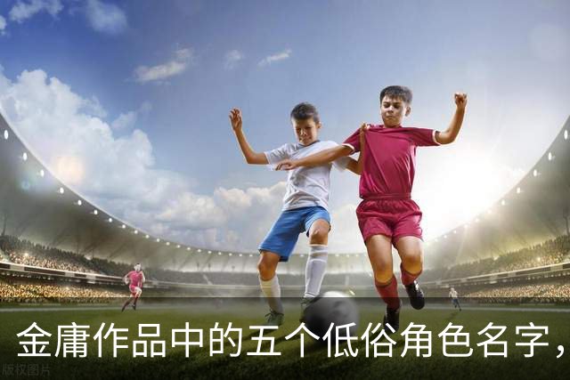 金庸作品中的五个低俗角色名字，成长后让人脸红心跳