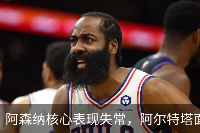 阿森纳核心表现失常，阿尔特塔面临严峻挑战